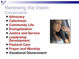 Renewing the Vision Components Advocacy Catechesis Community Life Evangelization Justice and Service Leadership Development Pastoral Care Prayer and Worship Vocational Discernment 