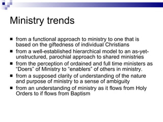 Ministry trends from a functional approach to ministry to one that is based on the giftedness of individual Christians from a well-established hierarchical model to an as-yet-unstructured, parochial approach to shared ministries from the perception of ordained and full time ministers as “Doers” of Ministry to “enablers” of others in ministry. from a supposed clarity of understanding of the nature and purpose of ministry to a sense of ambiguity from an understanding of ministry as it flows from Holy Orders to if flows from Baptism 