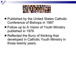 Published by the United States Catholic Conference of Bishops in 1997 Follow up to A Vision of Youth Ministry published in 1976 Reflected the flurry of thinking that developed in Catholic Youth Ministry in those twenty years. 