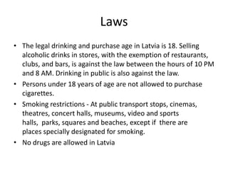 Laws
• The legal drinking and purchase age in Latvia is 18. Selling
alcoholic drinks in stores, with the exemption of restaurants,
clubs, and bars, is against the law between the hours of 10 PM
and 8 AM. Drinking in public is also against the law.
• Persons under 18 years of age are not allowed to purchase
cigarettes.
• Smoking restrictions - At public transport stops, cinemas,
theatres, concert halls, museums, video and sports
halls, parks, squares and beaches, except if there are
places specially designated for smoking.
• No drugs are allowed in Latvia

 