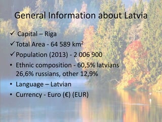 General Information about Latvia
 Capital – Riga
Total Area - 64 589 km2
Population (2013) - 2 006 900
• Ethnic composition - 60,5% latvians
26,6% russians, other 12,9%
• Language – Latvian
• Currency - Euro (€) (EUR)

 