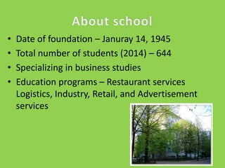 •
•
•
•

Date of foundation – Januray 14, 1945
Total number of students (2014) – 644
Specializing in business studies
Education programs – Restaurant services
Logistics, Industry, Retail, and Advertisement
services

 