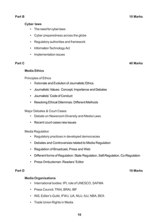 10
Part B 10 Marks
Cyber laws
• The need for cyber laws
• Cyber preparedness across the globe
• Regulatory authorities and framework
• InformationTechnology Act
• Implementation issues
Part C 40 Marks
Media Ethics
Principles of Ethics
• Rationale and Evolution of Journalistic Ethics
• Journalistic Values: Concept, Importance and Debates
• Journalists’ Code of Conduct
• Resolving Ethical Dilemmas: Different Methods
Major Debates & Court Cases
• Debate on Newsroom Diversity and Media Laws
• Recent court cases new issues
Media Regulation
• Regulatory practices in developed democracies
• Debates and Controversies related to Media Regulation
• Regulation of Broadcast, Press and Web
• Different forms of Regulation: State Regulation, Self-Regulation, Co-Regulation
• Press Ombudsman: Readers’ Editor
Part D 10 Marks
Media Organisations
• International bodies: IPI, role of UNESCO, SAFMA
• Press Council, TRAI, BRAI, IBF
• INS, Editor’s Guild, IFWJ, IJA, NUJ, IUJ, NBA, BEA
• Trade Union Rights in Media
 