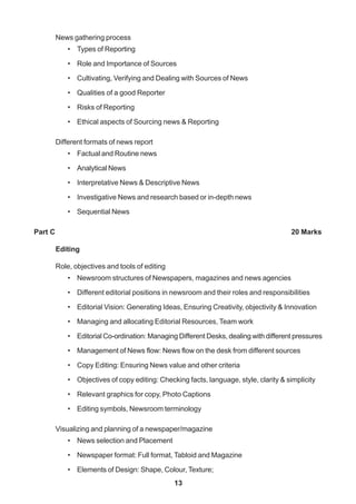 13
News gathering process
• Types of Reporting
• Role and Importance of Sources
• Cultivating, Verifying and Dealing with Sources of News
• Qualities of a good Reporter
• Risks of Reporting
• Ethical aspects of Sourcing news & Reporting
Different formats of news report
• Factual and Routine news
• Analytical News
• Interpretative News & Descriptive News
• Investigative News and research based or in-depth news
• Sequential News
Part C 20 Marks
Editing
Role, objectives and tools of editing
• Newsroom structures of Newspapers, magazines and news agencies
• Different editorial positions in newsroom and their roles and responsibilities
• Editorial Vision: Generating Ideas, Ensuring Creativity, objectivity & Innovation
• Managing and allocating Editorial Resources, Team work
• Editorial Co-ordination: Managing Different Desks, dealing with different pressures
• Management of News flow: News flow on the desk from different sources
• Copy Editing: Ensuring News value and other criteria
• Objectives of copy editing: Checking facts, language, style, clarity & simplicity
• Relevant graphics for copy, Photo Captions
• Editing symbols, Newsroom terminology
Visualizing and planning of a newspaper/magazine
• News selection and Placement
• Newspaper format: Full format, Tabloid and Magazine
• Elements of Design: Shape, Colour, Texture;
 