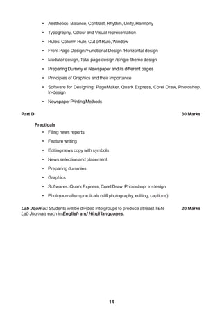 14
• Aesthetics- Balance, Contrast, Rhythm, Unity, Harmony
• Typography, Colour and Visual representation
• Rules: Column Rule, Cut off Rule, Window
• Front Page Design /Functional Design /Horizontal design
• Modular design, Total page design /Single-theme design
• Preparing Dummy of Newspaper and its different pages
• Principles of Graphics and their Importance
• Software for Designing: PageMaker, Quark Express, Corel Draw, Photoshop,
In-design
• Newspaper Printing Methods
Part D 30 Marks
Practicals
• Filing news reports
• Feature writing
• Editing news copy with symbols
• News selection and placement
• Preparing dummies
• Graphics
• Softwares: Quark Express, Corel Draw, Photoshop, In-design
• Photojournalism practicals (still photography, editing, captions)
Lab Journal: Students will be divided into groups to produce at least TEN 20 Marks
Lab Journals each in English and Hindi languages.
 