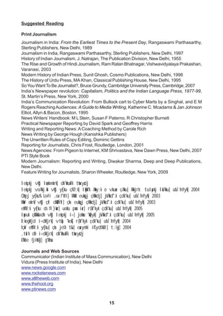 15
Suggested Reading
Print Journalism
Journalism in India: From the Earliest Times to the Present Day, Rangaswami Parthasarthy,
Sterling Publishers, New Delhi, 1989
Journalism in India, Rangaswami Parthasarthy, Sterling Publishers, New Delhi, 1997
History of Indian Journalism, J. Natrajan, The Publication Division, New Delhi, 1955
The Rise and Growth of Hindi Journalism, Ram Ratan Bhatnagar, Vishwavidyalaya Prakashan,
Varanasi, 2003
Modern History of Indian Press, Sunit Ghosh, Cosmo Publications, New Delhi, 1998
The History of Urdu Press, MA Khan, Classical Publishing House, New Delhi, 1995
SoYou WantTo Be Journalist?, Bruce Grundy, Cambridge University Press, Cambridge, 2007
India’s Newspaper revolution: Capitalism, Politics and the Indian Language Press, 1977-99,
St. Martin’s Press, New York, 2000
India’s Communication Revolution: From Bullock cart to Cyber Marts by a Singhal, and E M
Rogers ReachingAudiences: A Guide to Media Writing, Katherine C. Mcadams & Jan Johnson
Elliot,Allyn & Bacon, Boston, 1995
News Writers’ Handbook: M L Stein, Susan F Paterno, R Christopher Burnett
Practical Newspaper Reporting by David Spark and Geoffrey Harris
Writing and Reporting News: ACoaching Method by Carole Rich
News Writing by George Hough (Kanishka Publishers)
The Unwritten Rules of Copy Editing, Dominic Gettins
Reporting for Journalists, Chris Frost, Routledge, London, 2001
NewsAgencies: From Pigeon to Internet, KM Shrivastava, New Dawn Press, New Delhi, 2007
PTI Style Book
Modern Journalism: Reporting and Writing, Diwakar Sharma, Deep and Deep Publications,
New Delhi.
Feature Writing for Journalists, Sharon Wheeler, Routledge, New York, 2009
lekpkj vkSj laoknnkrk] dk'khukFk tksxysdj
lekpkj vo/kkj.kk vkSj ys[ku çfØ;k] lqHkk"k /kwfy;k o vkuan ç/kku] Hkkjrh; tulapkj laLFkku] ubZ fnYyh] 2004
Qhpj ys[ku% Lo#i ,oa f'kYi] MkW- euksgj çHkkdj] jk/kkd`".k çdk'ku] ubZ fnYyh] 2003
HkasV okrkZ vkSj çsl dkWUÝsl] çks- euksgj çHkkdj] jk/kkd`".k çdk'ku] ubZ fnYyh] 2003
ehfM;k ys[ku ds fl)kar] uohu panz iar] r{kf'kyk çdk'ku] ubZ fnYyh] 2005
lwpuk çkS/kksfxdh vkSj lekpkj i=] johanz 'kqDyk] jk/kkd`".k çdk'ku] ubZ fnYyh] 2005
O;kogkfjd i=dkfjrk] vtqZu 'kekZ] r{kf'kyk çdk'ku] ubZ fnYyh] 2004
fçaV ehfM;k ys[ku] çks- jes'k tSu] eaxynhi ifCyds'kUl] t;iqj] 2004
,tsalh dh i=dkfjrk] dk'khukFk tksxysdj
Økbe fjiksVZj] g"kZnso
Journals and Web Sources
Communicator (Indian Institute of Mass Communication), New Delhi
Vidura (Press Institute of India), New Delhi
www.news.google.com
www.rocketenews.com
www.alltheweb.com
www.thehoot.org
www.ptinews.com
 