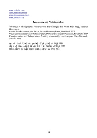 16
www.uniindia.com
www.webduniya.com
www.presscouncil.nic.in
www.reuters.com
Typography and Photojournalism
100 Days in Photographs: Pivotal Events that Changed the World, Nick Yapp, National
Geographic
Art and Print Production, NN Sarkar, Oxford University Press, New Delhi, 2009
Visual Communication and Photojournalism, PK Chandra, Swastik Publishers, New Delhi, 2007
Photojournalism and Today’s News: Creating Visual reality, Loup Langton, Wiley-Blackwell,
Sussex, 2009
eqnz.k ds rduhdh fl)kar] uohu panz iar] r{kf'kyk çdk'ku] ubZ fnYyh] 1990
çlkj.k vkSj QksVks i=dkfjrk] MkW- ekyk feJ] T;ksfr QkmaMs'ku] ubZ fnYyh] 2010
QksVks i=dkfjrk] çks- euksgj çHkkdj] jk/kkd`".k çdk'ku] ubZ fnYyh] 2013
 