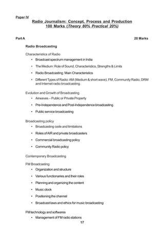 17
Paper IV
Radio Journalism: Concept, Process and Production
100 Marks (Theory 80% Practical 20%)
Part A 20 Marks
Radio Broadcasting
Characteristics of Radio
• Broadcast spectrum management in India
• The Medium: Role of Sound, Characteristics, Strengths & Limits
• Radio Broadcasting: Main Characteristics
• DifferentTypesof Radio:AM (Medium & short wave), FM, Community Radio, DRM
and Internet radio broadcasting.
Evolution and Growth of Broadcasting
• Airwaves – Public or Private Property
• Pre-Independence and Post-Independence broadcasting
• Public service broadcasting
Broadcasting policy
• Broadcasting code and limitations
• Roles ofAIR and private broadcasters
• Commercial broadcasting policy
• Community Radio policy
Contemporary Broadcasting
FM Broadcasting
• Organizationandstructure
• Various functionaries and their roles
• Planningandorganizingthecontent
• Music clock
• Positioning the channel
• Broadcast laws and ethics for music broadcasting
FM technology and softwares
• Management of FM radio stations
 
