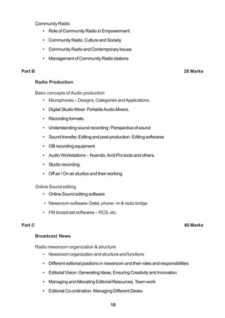 18
Community Radio
• Role of Community Radio in Empowerment
• Community Radio, Culture and Society
• Community Radio and Contemporary Issues
• Management of Community Radio stations
Part B 20 Marks
Radio Production
Basic concepts of Audio production
• Microphones – Designs, Categories andApplications.
• Digital Studio Mixer. PortableAudio Mixers.
• Recording formats.
• Understanding sound recording / Perspective of sound
• Sound transfer, Editing and post-production. Editing softwares
• OB recording equipment
• Audio Workstations – Nuendo,Avid Pro tools and others.
• Studio recording.
• Off air / On air studios and their working
Online Sound editing
• Online Sound editing software
• Newsroom software- Dalet, phone –in & radio bridge
• FM broadcast softwares – RCS, etc.
Part C 40 Marks
Broadcast News
Radio newsroom organization & structure
• Newsroomorganizationandstructureandfunctions
• Different editorial positions in newsroom and their roles and responsibilities
• Editorial Vision: Generating Ideas, Ensuring Creativity and Innovation
• Managing andAllocating Editorial Resources,Team work
• Editorial Co-ordination: Managing Different Desks
 