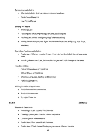 19
Types of news bulletins
• 15-minutebulletin,5minute,news-on-phone,headlines
• Radio News Magazine
• New Format News
Writing for Radio
• Thinkingaudio
• Planning and structuring the copy for various audio inputs
• Rewriting the printed and agency copy for broadcasting
• Writing for voice dispatches: Bytes and Outside Broadcast (OB) copy, Vox- Pops,
Interviews
Compiling Radio news bulletins
• Production of different formats of news - 2-minute headline bulletin to one hour news
show
• Handling of news run down, last minute changes and on air changes in the news
Headline writing
• Role and Importance of Headlines
• Different types of Headlines
• Checking Language, Spelling and Grammar
• Following Style Book
Writing for radio programmes
• Radio features/documentaries
• Radio commentaries
• Spotlight/Talks, etc
Part D 20 Marks
Practical Exercises:
• Preparing a Music clock for FM channels
• Drawing up fixed point chart for community radios
• Compiling short news bulletins
• Production of field based Radio features
• Production of Studio based Radio programmes in different formats
 