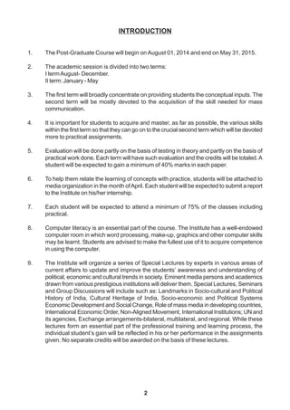 2
INTRODUCTION
1. The Post-Graduate Course will begin on August 01, 2014 and end on May 31, 2015.
2. The academic session is divided into two terms:
I termAugust- December.
II term: January - May
3. The first term will broadly concentrate on providing students the conceptual inputs. The
second term will be mostly devoted to the acquisition of the skill needed for mass
communication.
4. It is important for students to acquire and master, as far as possible, the various skills
within the first term so that they can go on to the crucial second term which will be devoted
more to practical assignments.
5. Evaluation will be done partly on the basis of testing in theory and partly on the basis of
practical work done. Each term will have such evaluation and the credits will be totaled.A
student will be expected to gain a minimum of 40% marks in each paper.
6. To help them relate the learning of concepts with practice, students will be attached to
media organization in the month ofApril. Each student will be expected to submit a report
to the Institute on his/her internship.
7. Each student will be expected to attend a minimum of 75% of the classes including
practical.
8. Computer literacy is an essential part of the course. The Institute has a well-endowed
computer room in which word processing, make-up, graphics and other computer skills
may be learnt. Students are advised to make the fullest use of it to acquire competence
in using the computer.
9. The Institute will organize a series of Special Lectures by experts in various areas of
current affairs to update and improve the students’ awareness and understanding of
political, economic and cultural trends in society. Eminent media persons and academics
drawn from various prestigious institutions will deliver them. Special Lectures, Seminars
and Group Discussions will include such as: Landmarks in Socio-cultural and Political
History of India, Cultural Heritage of India, Socio-economic and Political Systems
Economic Development and Social Change, Role of mass media in developing countries,
International Economic Order, Non-Aligned Movement, International Institutions; UN and
its agencies, Exchange arrangements-bilateral, multilateral, and regional. While these
lectures form an essential part of the professional training and learning process, the
individual student’s gain will be reflected in his or her performance in the assignments
given. No separate credits will be awarded on the basis of these lectures.
 