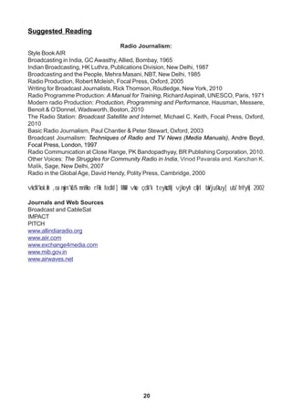 20
Suggested Reading
Radio Journalism:
Style Book AIR
Broadcasting in India, GC Awasthy, Allied, Bombay, 1965
Indian Broadcasting, HK Luthra, Publications Division, New Delhi, 1987
Broadcasting and the People, Mehra Masani, NBT, New Delhi, 1985
Radio Production, Robert Mcleish, Focal Press, Oxford, 2005
Writing for Broadcast Journalists, Rick Thomson, Routledge, New York, 2010
Radio Programme Production: A Manual for Training, Richard Aspinall, UNESCO, Paris, 1971
Modern radio Production: Production, Programming and Performance, Hausman, Messere,
Benoit & O’Donnel, Wadsworth, Boston, 2010
The Radio Station: Broadcast Satellite and Internet, Michael C. Keith, Focal Press, Oxford,
2010
Basic Radio Journalism, Paul Chantler & Peter Stewart, Oxford, 2003
Broadcast Journalism: Techniques of Radio and TV News (Media Manuals), Andre Boyd,
Focal Press, London, 1997
Radio Communication at Close Range, PK Bandopadhyay, BR Publishing Corporation, 2010.
Other Voices: The Struggles for Community Radio in India, Vinod Pavarala and. Kanchan K.
Malik, Sage, New Delhi, 2007
Radio in the Global Age, David Hendy, Polity Press, Cambridge, 2000
vkdk'kok.kh ,oa nwjn'kZu% mnHko rFkk fodkl] MkW- vkse çdk'k teyksdh] vjkoyh cqDl baVjus'kuy] ubZ fnYyh] 2002
Journals and Web Sources
Broadcast and CableSat
IMPACT
PITCH
www.allindiaradio.org
www.aiir.com
www.exchange4media.com
www.mib.gov.in
www.airwaves.net
 