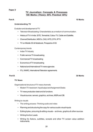 21
Paper V
TV Journalism: Concepts & Processes
100 Marks (Theory 50% Practical 50%)
Part A 10 Marks
Understanding TV
EvolutionanddevelopmentofTV
• Television Broadcasting: Characteristics as a medium of communication.
• History ofTV in India: SITE,Terrestrial, ColourTV, Cable and Satellite.
• Channel Distribution, MSO’s, CAS, HITS, DTH, IPTV
• TV on Mobile 3G & Notebook, Prospects of 4G
Contemporary trends
• IndianTVIndustry
• Public service TV broadcasting
• Commercial TV broadcasting
• Economics of TV broadcasting
• National and International TV news agencies
• ITU,WARC,InternationalTelevisionagreements
Part B 30 Marks
TV News
Organizational structure of TV news channels
• ModernTVnewsroom:Input/outputandAssignmentDesks
• TV news production desk and its functions
• Visual sources: servers, graphics, archives, MSR and OB
Writing to visuals
• The writing process- Thinking audio and video
• Planning and structuring the copy for various audio visual inputs
• Editing bytes, procuring & editing visuals – archives, graphics & other sources
• WritingAnchor Leads
• Writing for Astons, subtitles, scrawls and other TV screen value addition
instruments.
 