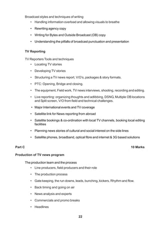 22
Broadcast styles and techniques of writing
• Handling information overload and allowing visuals to breathe
• Rewriting agency copy
• Writing for Bytes and Outside Broadcast (OB) copy
• Understanding the pitfalls of broadcast punctuation and presentation
TV Reporting
TV Reporters Tools and techniques
• Locating TV stories
• Developing TV stories
• Structuring a TV news report, V/O’s, packages & story formats.
• PTC: Opening, Bridge and closing.
• The equipment, Field work, TV news interviews, shooting, recording and editing.
• Live reporting: organizing thoughts and adlibbing, DSNG, Multiple OB locations
and Split screen, V/O from field and technical challenges.
• Major International events and TV coverage
• Satellite link for News reporting from abroad
• Satellite bookings & co-ordination with local TV channels, booking local editing
facilities
• Planning news stories of cultural and social interest on the side lines
• Satellite phones, broadband, optical fibre and internet & 3G based solutions
Part C 10 Marks
Production of TV news program
The production team and the process
• Line producers, field producers and their role
• The production process
• Gate keeping, the run downs, leads, bunching, kickers, Rhythm and flow.
• Back timing and going on air
• News analysis and experts
• Commercials and promo breaks
• Headlines
 