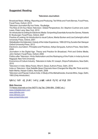 24
Suggested Reading
Television Journalism
Broadcast News: Writing, Reporting and Producing, Ted White and Frank Bernas, Focal Press,
Focal Press, Oxford, 2010
Television Journalism By Ivor Yorke, Routledge.
The Rise of 24-Hour News Television: Global Perspectives, Ed. Stephen Cushion and Justin
Lewis, Peter Lang, New York, 2010
An introduction to writing for Electronic Media: Scripwriting EssentialsAcross the Genres, Roberts
B. Musburger, Focal Press, Oxford, 2007
Practice of Looking:An Introduction to visual Culture, Marita Sturken and Lisa Cartwright oxford
University Press, Oxford, 2001
GlobalizationAnd television:Astudy of the Indian Experience, 1990-2010 by Sunetra Sen Narayan
Oxford University Press, 2013
Electronic Journalism: Principles and Practices, Aditya Sengupta, Authors Press, New Delhi,
2006
Journalism in the Digital Age: Theory and Practice for Broadcast, Print and Online Media,
John Herbert, Focal Press, Oxford, 2000
Politics after Television: Hindu Nationalism and the Reshaping of the Public in India by Arvind
Rajgopal, New York University
Economics of Culture Industry: Television in India, KV Joseph, Shipra Publications, New Delhi,
2010
Television in India: Many Faces, Mira K. Desai, Authors Press, Delhi, 2010
India on Television: How Satellite News Channels Have Changed the Way We Think and Act,
Nalin Mehta, Harper-Collins, New Delhi, 2008
Television and Popular Culture India: A Study of the Mahabharata, Ananda Mitra, Sage, Delhi,
1993 (Only Introduction)
Vsyhfotu] laLd`fr vkSj jktuhfr] txnh'oj prqosZnh] vukfedk ifCy'klZ] ubZ fnYyh] 2004
Web Sources
TV News channels on line (NDTV, Aaj Tak, CNN-IBN , CNBC etc.)
www.indiatelevision.com
www.ddindia.com
www.ddnews.com
www.screenindia.com
 