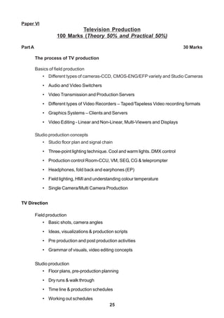 25
Paper VI
Television Production
100 Marks (Theory 50% and Practical 50%)
Part A 30 Marks
The process of TV production
Basics of field production
• Different types of cameras-CCD, CMOS-ENG/EFP variety and Studio Cameras
• Audio and Video Switchers
• Video Transmission and Production Servers
• Different types of Video Recorders – Taped/Tapeless Video recording formats
• Graphics Systems – Clients and Servers
• Video Editing - Linear and Non-Linear, Multi-Viewers and Displays
Studio production concepts
• Studio floor plan and signal chain
• Three-point lighting technique. Cool and warm lights. DMX control
• Production control Room-CCU, VM, SEG, CG & teleprompter
• Headphones, fold back and earphones (EP)
• Field lighting, HMI and understanding colour temperature
• Single Camera/Multi Camera Production
TV Direction
Field production
• Basic shots, camera angles
• Ideas, visualizations & production scripts
• Pre production and post production activities
• Grammar of visuals, video editing concepts
Studio production
• Floor plans, pre-production planning
• Dry runs & walk through
• Time line & production schedules
• Working out schedules
 