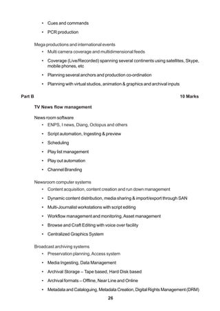 26
• Cues and commands
• PCR production
Mega productions and international events
• Multi camera coverage and multidimensional feeds
• Coverage (Live/Recorded) spanning several continents using satellites, Skype,
mobile phones, etc
• Planning several anchors and production co-ordination
• Planning with virtual studios, animation & graphics and archival inputs
Part B 10 Marks
TV News flow management
News room software
• ENPS, I news, Diang, Octopus and others
• Script automation, Ingesting & preview
• Scheduling
• Play list management
• Play out automation
• Channel Branding
Newsroom computer systems
• Content acquisition, content creation and run down management
• Dynamic content distribution, media sharing & import/export through SAN
• Multi-Journalist workstations with script editing
• Workflow management and monitoring,Asset management
• Browse and Craft Editing with voice over facility
• Centralized Graphics System
Broadcast archiving systems
• Preservation planning,Access system
• Media Ingesting, Data Management
• Archival Storage – Tape based, Hard Disk based
• Archival formats – Offline, Near Line and Online
• Metadata and Cataloguing, Metadata Creation, Digital Rights Management (DRM)
 