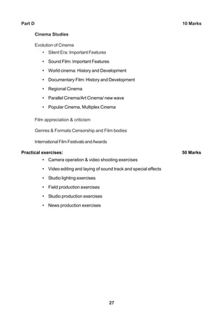 27
Part D 10 Marks
Cinema Studies
Evolution of Cinema
• Silent Era: Important Features
• Sound Film: Important Features
• World cinema: History and Development
• Documentary Film: History and Development
• Regional Cinema
• Parallel Cinema/Art Cinema/ new wave
• Popular Cinema, Multiplex Cinema
Film appreciation & criticism
Genres & Formats Censorship and Film bodies
International Film Festivals andAwards
Practical exercises: 50 Marks
• Camera operation & video shooting exercises
• Video editing and laying of sound track and special effects
• Studio lighting exercises
• Field production exercises
• Studio production exercises
• News production exercises
 
