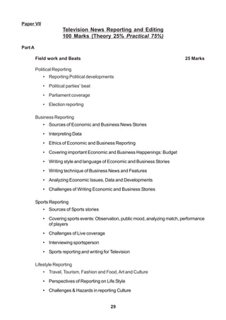 29
Paper VII
Television News Reporting and Editing
100 Marks (Theory 25% Practical 75%)
Part A
Field work and Beats 25 Marks
Political Reporting
• Reporting Political developments
• Political parties’ beat
• Parliament coverage
• Election reporting
Business Reporting
• Sources of Economic and Business News Stories
• Interpreting Data
• Ethics of Economic and Business Reporting
• Covering important Economic and Business Happenings: Budget
• Writing style and language of Economic and Business Stories
• Writing technique of Business News and Features
• Analyzing Economic Issues, Data and Developments
• Challenges of Writing Economic and Business Stories
Sports Reporting
• Sources of Sports stories
• Covering sports events: Observation, public mood, analyzing match, performance
of players
• Challenges of Live coverage
• Interviewing sportsperson
• Sports reporting and writing for Television
Lifestyle Reporting
• Travel, Tourism, Fashion and Food,Art and Culture
• Perspectives of Reporting on Life Style
• Challenges & Hazards in reporting Culture
 