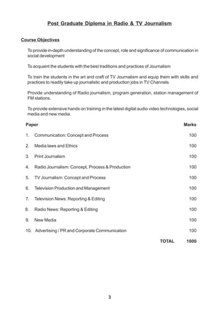 3
Post Graduate Diploma in Radio & TV Journalism
Course Objectives
To provide in-depth understanding of the concept, role and significance of communication in
social development
To acquaint the students with the best traditions and practices of Journalism
To train the students in the art and craft of TV Journalism and equip them with skills and
practices to readily take up journalistic and production jobs in TV Channels
Provide understanding of Radio journalism, program generation, station management of
FM stations.
To provide extensive hands on training in the latest digital audio video technologies, social
media and new media.
Paper Marks
1. Communication: Concept and Process 100
2. Media laws and Ethics 100
3. Print Journalism 100
4. Radio Journalism: Concept, Process & Production 100
5. TV Journalism: Concept and Process 100
6. Television Production and Management 100
7. Television News: Reporting & Editing 100
8. Radio News: Reporting & Editing 100
9. New Media 100
10. Advertising / PR and Corporate Communication 100
TOTAL 1000
 