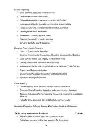 30
Conflict Reporting
• What is conflict, its causes and implications
• Destructive v/s constructive conflict…..
• Different theoretical approaches to understanding Conflict
• Understanding Conflict Journalism and its role and responsibility
• Peace and War time Journalism/conflict sensitive Journalism
• Challenges of Conflict Journalism
• Embedded Journalism and War zones
• Objectivity/Impartiality in conflict reporting
• Do’s and Don’ts for a conflict reporter
Reporting Environment & Disasters
• History of Environmental Journalism
• Covering Environmental Emergencies, Reporting Nuclear & other Disasters
• Case Studies: Bhopal Gas Tragedy and Tsunami in India
• Leading Environment Journalists and Magazines
• Institutions and NGOs promoting Environment and Climate (TERI, CSE, etc)
• Environment Risk communication
• EnvironmentalAdvocacy, Deliberation and Public Relations
• Social and developmental issues
Crime reporting
• Crime Reporting: Basic Features, its objective and importance
• Sources of Crime Reporting: Collecting and cross checking information
• Tools andTechniques of Crime Reporting: Interviewing, researching, investigation,
follow up.
• Role of a Crime Journalist: Do’s and Don’ts for a crime reporter
Specialised Reporting: Defence, Science & Technology, Health and Education.
TV Reporting assignments (Practical) 25 Marks
• Reporting political events and covering political parties.
• Specialized coverage for Life style reporting, TV film reviews.
 
