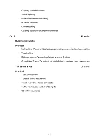 31
• Covering conflict situations
• Sports reporting
• Environment/Science reporting
• Business reporting
• Crime reporting
• Covering social and developmental stories
Part B 25 Marks
Building the Bulletin
Practical
• Multi tasking - Planning video footage, generating news content and video editing
• Visual editing
• Editing problems: Application of visual grammar & ethics
• Compilation of news: Two-minute minute bulletins to one-hour news programmes
Talk Shows & OB 25 Marks
Practical
• TV studio interview
• TV News studio discussions
• Talk shows with audience participation
• TV Studio discussion with live OB inputs
• OB with live audience
 