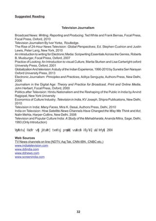 32
Suggested Reading
Television Journalism
Broadcast News: Writing, Reporting and Producing, Ted White and Frank Bernas, Focal Press,
Focal Press, Oxford, 2010
Television Journalism By Ivor Yorke, Routledge.
The Rise of 24-Hour News Television: Global Perspectives, Ed. Stephen Cushion and Justin
Lewis, Peter Lang, New York, 2010
An introduction to writing for Electronic Media: Scripwriting EssentialsAcross the Genres, Roberts
B. Musburger, Focal Press, Oxford, 2007
Practice of Looking:An Introduction to visual Culture, Marita Sturken and Lisa Cartwright oxford
University Press, Oxford, 2001
GlobalizationAnd television:Astudy of the Indian Experience, 1990-2010 by Sunetra Sen Narayan
Oxford University Press, 2013
Electronic Journalism: Principles and Practices, Aditya Sengupta, Authors Press, New Delhi,
2006
Journalism in the Digital Age: Theory and Practice for Broadcast, Print and Online Media,
John Herbert, Focal Press, Oxford, 2000
Politics after Television: Hindu Nationalism and the Reshaping of the Public in India by Arvind
Rajgopal, New York University
Economics of Culture Industry: Television in India, KV Joseph, Shipra Publications, New Delhi,
2010
Television in India: Many Faces, Mira K. Desai, Authors Press, Delhi, 2010
India on Television: How Satellite News Channels Have Changed the Way We Think and Act,
Nalin Mehta, Harper-Collins, New Delhi, 2008
Television and Popular Culture India: A Study of the Mahabharata, Ananda Mitra, Sage, Delhi,
1993 (Only Introduction)
Vsyhfotu] laLd`fr vkSj jktuhfr] txnh'oj prqosZnh] vukfedk ifCy'klZ] ubZ fnYyh] 2004
Web Sources
TV News channels on line (NDTV, Aaj Tak, CNN-IBN , CNBC etc.)
www.indiatelevision.com
www.ddindia.com
www.ddnews.com
www.screenindia.com
 