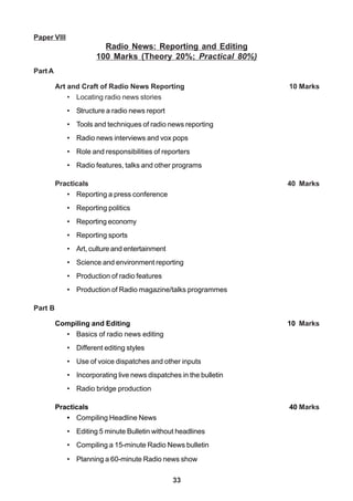 33
Paper VIII
Radio News: Reporting and Editing
100 Marks (Theory 20%; Practical 80%)
Part A
Art and Craft of Radio News Reporting 10 Marks
• Locating radio news stories
• Structure a radio news report
• Tools and techniques of radio news reporting
• Radio news interviews and vox pops
• Role and responsibilities of reporters
• Radio features, talks and other programs
Practicals 40 Marks
• Reporting a press conference
• Reporting politics
• Reporting economy
• Reporting sports
• Art, culture and entertainment
• Science and environment reporting
• Production of radio features
• Production of Radio magazine/talks programmes
Part B
Compiling and Editing 10 Marks
• Basics of radio news editing
• Different editing styles
• Use of voice dispatches and other inputs
• Incorporating live news dispatches in the bulletin
• Radio bridge production
Practicals 40 Marks
• Compiling Headline News
• Editing 5 minute Bulletin without headlines
• Compiling a 15-minute Radio News bulletin
• Planning a 60-minute Radio news show
 