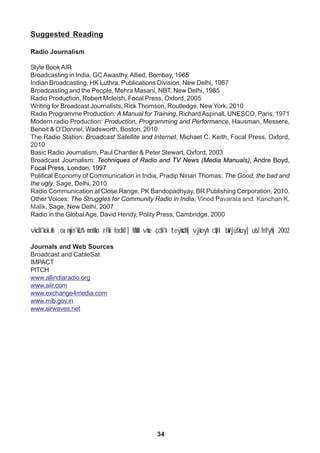 34
Suggested Reading
Radio Journalism
Style Book AIR
Broadcasting in India, GC Awasthy, Allied, Bombay, 1965
Indian Broadcasting, HK Luthra, Publications Division, New Delhi, 1987
Broadcasting and the People, Mehra Masani, NBT, New Delhi, 1985
Radio Production, Robert Mcleish, Focal Press, Oxford, 2005
Writing for Broadcast Journalists, Rick Thomson, Routledge, New York, 2010
Radio Programme Production: A Manual for Training, Richard Aspinall, UNESCO, Paris, 1971
Modern radio Production: Production, Programming and Performance, Hausman, Messere,
Benoit & O’Donnel, Wadsworth, Boston, 2010
The Radio Station: Broadcast Satellite and Internet, Michael C. Keith, Focal Press, Oxford,
2010
Basic Radio Journalism, Paul Chantler & Peter Stewart, Oxford, 2003
Broadcast Journalism: Techniques of Radio and TV News (Media Manuals), Andre Boyd,
Focal Press, London, 1997
Political Economy of Communication in India, Pradip Ninan Thomas: The Good, the bad and
the ugly, Sage, Delhi, 2010
Radio Communication at Close Range, PK Bandopadhyay, BR Publishing Corporation, 2010.
Other Voices: The Struggles for Community Radio in India, Vinod Pavarala and. Kanchan K.
Malik, Sage, New Delhi, 2007
Radio in the Global Age, David Hendy, Polity Press, Cambridge, 2000
vkdk'kok.kh ,oa nwjn'kZu% mnHko rFkk fodkl] MkW- vkse çdk'k teyksdh] vjkoyh cqDl baVjus'kuy] ubZ fnYyh] 2002
Journals and Web Sources
Broadcast and CableSat
IMPACT
PITCH
www.allindiaradio.org
www.aiir.com
www.exchange4media.com
www.mib.gov.in
www.airwaves.net
 