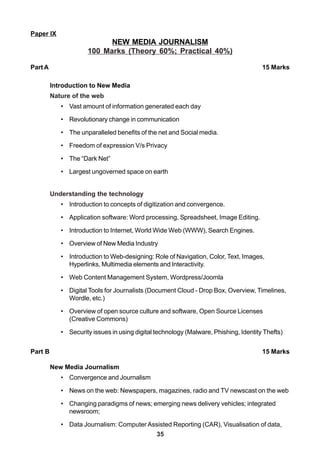 35
Paper IX
NEW MEDIA JOURNALISM
100 Marks (Theory 60%; Practical 40%)
Part A 15 Marks
Introduction to New Media
Nature of the web
• Vast amount of information generated each day
• Revolutionary change in communication
• The unparalleled benefits of the net and Social media.
• Freedom of expression V/s Privacy
• The “Dark Net”
• Largest ungoverned space on earth
Understanding the technology
• Introduction to concepts of digitization and convergence.
• Application software: Word processing, Spreadsheet, Image Editing.
• Introduction to Internet, World Wide Web (WWW), Search Engines.
• Overview of New Media Industry
• Introduction to Web-designing: Role of Navigation, Color, Text, Images,
Hyperlinks, Multimedia elements and Interactivity.
• Web Content Management System, Wordpress/Joomla
• Digital Tools for Journalists (Document Cloud - Drop Box, Overview, Timelines,
Wordle, etc.)
• Overview of open source culture and software, Open Source Licenses
(Creative Commons)
• Security issues in using digital technology (Malware, Phishing, Identity Thefts)
Part B 15 Marks
New Media Journalism
• Convergence and Journalism
• News on the web: Newspapers, magazines, radio and TV newscast on the web
• Changing paradigms of news; emerging news delivery vehicles; integrated
newsroom;
• Data Journalism: Computer Assisted Reporting (CAR), Visualisation of data,
 
