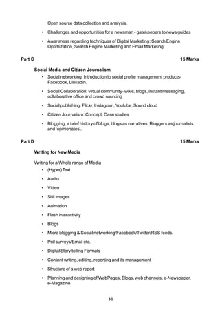 36
Open source data collection and analysis.
• Challenges and opportunities for a newsman - gatekeepers to news guides
• Awareness regarding techniques of Digital Marketing: Search Engine
Optimization, Search Engine Marketing and Email Marketing
Part C 15 Marks
Social Media and Citizen Journalism
• Social networking; Introduction to social profile management products-
Facebook, Linkedin.
• Social Collaboration: virtual community- wikis, blogs, instant messaging,
collaborative office and crowd sourcing
• Social publishing: Flickr, Instagram, Youtube, Sound cloud
• Citizen Journalism: Concept, Case studies.
• Blogging; a brief history of blogs, blogs as narratives, Bloggers as journalists
and ‘opinionates’.
Part D 15 Marks
Writing for New Media
Writing for a Whole range of Media
• (Hyper) Text
• Audio
• Video
• Still images
• Animation
• Flash interactivity
• Blogs
• Micro blogging & Social networking/Facebook/Twitter/RSS feeds.
• Poll surveys/Email etc.
• Digital Story telling Formats
• Content writing, editing, reporting and its management
• Structure of a web report
• Planning and designing of WebPages, Blogs, web channels, e-Newspaper,
e-Magazine
 