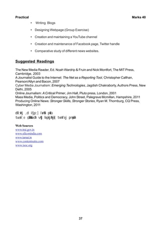 37
Practical Marks 40
• Writing Blogs
• Designing Webpage (Group Exercise)
• Creation and maintaining a YouTube channel
• Creation and maintenance of Facebook page, Twitter handle
• Comparative study of different news websites.
Suggested Readings
The New Media Reader, Ed. Noah Wardrip & Fruin and Nick Montfort, The MIT Press,
Cambridge, 2003
AJournalist Guide to the Internet: The Net as a Reporting Tool, Christopher Callhan,
Pearson/Allyn and Bacon, 2007
Cyber Media Journalism: Emerging Technologies, Jagdish Chakraborty, Authors Press, New
Delhi, 2005
Online Journalism: A Critical Primer, Jim Hall, Pluto press, London, 2001
Mass Media, Politics and Democracy, John Street, Palegrave Mcmillan, Hampshire, 2011
Producing Online News: Stronger Skills, Stronger Stories, Ryan M. Thornburg, CQ Press,
Washington, 2011
dEI;wVj ,d ifjp;] larks"k pkScs
tuek/;e çkS/kksfxdh vkSj fopkj/kkjk] txnh'oj prqosZnh
Web Sources
www.trai.gov.in
www.siliconindia.com
www.iamai.in
www.contentsutra.com
www.isoc.org
 