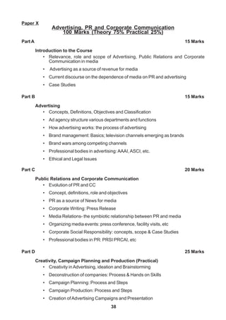 38
Paper X
Advertising, PR and Corporate Communication
100 Marks (Theory 75% Practical 25%)
Part A 15 Marks
Introduction to the Course
• Relevance, role and scope of Advertising, Public Relations and Corporate
Communication in media
• Advertising as a source of revenue for media
• Current discourse on the dependence of media on PR and advertising
• Case Studies
Part B 15 Marks
Advertising
• Concepts, Definitions, Objectives and Classification
• Ad agency structure various departments and functions
• How advertising works: the process of advertising
• Brand management: Basics; television channels emerging as brands
• Brand wars among competing channels
• Professional bodies in advertising: AAAI,ASCI, etc.
• Ethical and Legal Issues
Part C 20 Marks
Public Relations and Corporate Communication
• Evolution of PR and CC
• Concept, definitions, role and objectives
• PR as a source of News for media
• Corporate Writing: Press Release
• Media Relations- the symbiotic relationship between PR and media
• Organizing media events: press conference, facility visits, etc
• Corporate Social Responsibility: concepts, scope & Case Studies
• Professional bodies in PR: PRSI PRCAI, etc
Part D 25 Marks
Creativity, Campaign Planning and Production (Practical)
• Creativity inAdvertising, ideation and Brainstorming
• Deconstruction of companies: Process & Hands on Skills
• Campaign Planning: Process and Steps
• Campaign Production: Process and Steps
• Creation of Advertising Campaigns and Presentation
 