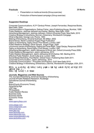 39
Practicals 25 Marks
• Presentation on media as brands (Group exercise)
• Production of theme based campaign (Group exercise)
Suggested Readings
Corporate Communications: A 21st
Century Primer, Joseph Fernandez, Response Books,
New Delhi, 2004
Communication in Organisations, Dalmar Fisher, Jaico Publishing House, Mumbai, 1999
Public Relations, Jaishree Jethwani and Sarkar, Sterling, New-Delhi, 2000
Advertising Management, Jaishree Jethwani, Oxford University Press, New Delhi, 2010
Creative Strategy inAdvertising, Bonnie L Drewniany, Wordsworth Cengage,
What is Big Idea, George Lois, Plume, 1993
Making ofAdvertising, Ghoshal Subhash, Mc Millan, 2002
Brand Sense, Martin Lindstrom Kogen Page Publication
Ogilvy onAdvertising, Ogilvy David, Prion Books, London 1997
Public Relations Strategy, Oliver Sandra, Kogan Page, 2008
Uncommon sense ofAdvertising: Getting the Facts Right, Tiwari Sanjay, Response 20003
Ogilvy onAdvertising, David Ogilvy, Prion Books, London,1997
Advertising Management, Jaishri Jethwaney & Shruti Jain, Oxford University Press 2006.
Public Relations Management, Jaishri Jethwaney, 2010
Public Relation Management, Jaishri Jethwaney & N N Sarkar, ND. Sterling 2010.
Effective Public Relation, Scott Cutlip et al, London 1995.
Social Media Marketing, Paul Martin, Global Vision Publishing New Delhi 2011.
Corporate Communication, Jaishri Jethwaney, 2010
Corporate Communication – Principles and Practice, OUP, New Delhi 2010.
Creative Strategy in Advertising, Drewaniany L Bonnie, Wordsworth Cenagage, USA, 2011.
fMftVy ;qx esa ekldYpj vkSj foKkiu] txnh'oj prqosZnh o lq/kk flag] vukfedk ifCy'klZ] ubZ fnYyh] 2010
yksdlaidZ] jktsanz ,e ,
foKkiu vkSj tulaidZ] t;Jh tsBokuh
Journals, Magazines and Web Sources
The Journal ofAdvertising, AmericanAcademy ofAdvertising
Journal of Public Relations Research, Routledge
Inernational Journal ofAdvertising
Pitch
Brand Equity (Economic Times)
Advertising Age
USP Age
PR Quarterly
Public Relation Review
Business India
Business World
Economic Times
Mint
www.agencyfaqs.com
www.adage.com
www.indiaprwire.com
www.prcai.org
www.gfpr.org
www.tamindia.com
www.adexindia.com
www.corporatewatch.org
www.ascionline.com
 