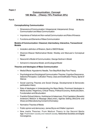 4
Paper-1
Communication: Concept
100 Marks (Theory 75% Practical 25%)
Part A 30 Marks
Conceptualizing Communication
• Dimensions of Communication: Intrapersonal, Interpersonal, Group
Communication and Mass Communication
• Importance of Verbal and Non-verbal Communication and Role of Kinesics
• Functions and Elements of Mass Communication
Models of Communication: Classical, Intermediary, Interactive, Transactional
Models
• Aristotle’s definition of Rhetoric, Berlo’s SMCR Model,
• Shannon-Weaver Mathematical Model, Westley and MacLean’s Conceptual
Model
• Newcomb’s Model of Communication, George Gerbner’s Model
• Schramm’s Interactive Model, and Ecological Model
Theories and Ideologies of Mass Communication
• Media Effects: Hypodermic Needle, Two-Step/Multi-Step Flow Theory
• Psychological and Sociological Communication Theories: Cognitive Dissonance,
Selective Perception, Cultivation Theory, Uses and Gratification Theory, Spiral of
Silence
• Social Learning Theories and Social Change, Developmental & Democratic
participation theory
• Role of Ideologies in Understanding the Mass Media, Prominent Ideologies in
Media studies: Hegemony, Critical Theory, Political Economy, Multiculturalism,
Functionalism and Structuralism
• Frankfurt School (Adorno, Horkhiemer & Habermas), Print Capitalism (Banedict
Anderson) Medium is Message (MacLuhan), Agenda Setting (McComb and
Shaw) and Manufacturing Consent (Chomasky)
• Normative Theories of Media
• Public opinion and democracy: James Bryce and Walter Lippmann
• New media Theories: From Medium Theory to the Second Media
Age: Postmodern society and network society, Networked Societies and Digital
Convergence.
 