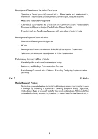 6
Development Theories and the Indian Experience
• Theories of Development Communication: Mass Media and Modernization,
Prominent Theoreticians: Daniel Lerner, Everett Rogers, Wilbur Schramm
• Media and National Development
• Alternative approaches to Development Communication: Participatory
Development Communication (Paulo Freire, Miguel Sabido)
• Experiences from Developing Countries with special emphasis on India
Development Support Communication
• International DevelopmentalAgencies
• MDGs
• Development Communication and Role of Civil Society and Government
• Telecommunications and development: ICTs for Development
Participatory Approach & Role of Media
• Knowledge Generation and Knowledge sharing
• Bottom up and Dialogic Communication Process
• Participatory Communication Process: Planning, Designing, Implementation
and M&E
Part D 25 Marks
Media Research Project
• Students in groups/individual student should design a research proposal and carry
it through by preparing a Synopsis— defining Scope of study Objectives,
methodology-Type of research tools for field-work and analysis.At the end of the
data collection/study a research project report should be submitted for evaluation.
 