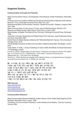 7
Suggested Reading
Communication Concepts and Theories
Mass Communication Theory: An Introduction, Denis Mcquail, Vistaar Publications, New Delhi,
2005
A History of Communications: Media and Society from the Evolution of Speech to the Internet,
Marshal T. Poe, Cambridge University Press, New York, 2011
Rediscovering Mass Communication, Samuel L. Becker & Churchill L. Roberts, Longman, New
York, 1992
Mass Communication in India, Keval J. Kumar, Jaico Publishing House, Mumbai, 2011
Marxism and Media Studies, Mike Wayne, Pluto Press, London, 2003
Media Studies: AReader, Paul Marris & Sue Thornham, Edinburgh University Press, Edinburgh,
1996
Journalism: Concept,Approaches and Global Impact (Two Volumes), Jaya Chakravarty, Sarup
and Sons, New Delhi, 2007
Critical Terms for Media Studies, Edited by WJT Mitchell & Mark B.N. Hansen, The University of
Chicago Press, 2010
The Routledge Companion to News and Journalism, Edited by StuartAllen, Routledge, London,
2010
Lister, Martin : K. Kelly; J. Dovey S Giddings; & I Grant: 2008, New Media:ACritical Introduction
, 2nd
Routledge, London
Everett, A. (2003). Digitextuality and click theory: Theses on convergence media in the digital
age. InA. Everett, ed. & J. Caldwell (Eds.), New media: Theories and practices of
digitextuality (pp. 1–28). New York: Routledge.
Qvortrup, L. Understanding new digital media: Medium theory or complexity theory. European
Journal of Communication vol. 21 (2006). pp. 345–356
Hkkjr esa tulapkj vkSj çlkj.k ehfM+;k] e/kqdj ysys] jk/kkd`".k] ubZ fnYyh] 2011
ledkyhu lapkj fl)kar] lqf"erk ckyk] Mhih,l ifCyf'kax gkml] ubZ fnYyh] 2007
tulapkj ek/;eksa dk oSpkfjd ifjçs{;] tojheYy ikj[k] xazFk f'kYih] ubZ fnYyh] 2000
tulapkj fo'odks'k] çks- jes'k tSu] us'kuy ifCyf'kax gkml] ubZ fnYyh] 2007
lapkj ek/;e o lkaLd`frd opZLo] gjoMZ vkbZ f'kyj
ehfM;k] cktkj vkSj yksdra=] iadt fc"V o Hkwisu flag] f'kYik;u] fnYyh] 2012
tuek/;eksa dk ek;kyksd] ukWe pksELdh
i=dkfjrk ds fl)kar] MkW jes'k panz f=ikBh] v'kksd çdk'ku] ubZ fnYyh] 1994
Web Sources
www.comminit.com
www.oneworld.org
www.onthecommons.org
www.infochangeindia.com
Communication Research
Mass Communication Research Methods,Anders Hansen, Simon Cottle, Ralph Negrine & Chris
Newbold, Macmillan Press, London, 1998
The Basics of Communication Research, Leslie A Baxter & Earl Babbic, Thomson Learning,
Toronto, 2004
 