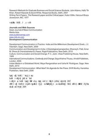 8
Research Methods for Graduate Business and Social Science Students, JohnAdams, Hafiz TA
Khan, Robert Raeside & David White, Response Books, Delhi, 2007
Writing Term Papers: The Research paper and the Critical paper, Hulon Willis, Harcourt Brace
Jovanovich, INC, 1977
vuqla/kku izfof/k] ,l ,u x.ks'k
Journals and Web Sources
Asian Journal of Mass Communication
Media Asia
www.audiencemap.com
www.rnib.nic.com
Development Communication
Development Communication in Practice: India and the Millennium Development Goals, J.V.
Vilanilam, Sage, New Delhi, 2009
Communication and Development in India: A Sociological perspective, Dhanraj A. Patil, Amar
M. Dhere & Chandrashekar B. Pawar, Rajat Publications, New Delhi, 2010
Culture, Communication and Social Change, P. C. Joshi, Vikas Publishing House, New Delhi,
1989
International Communications: Continuity and Change, Daya Krishna Thussu,Arnold Publishers,
London, 2000
Indian Media in a Globalised World, Maya Ranganathan and Usha M. Rodrigues, Sage, New
Delhi, 2010
Development Communication: What Next? An Agenda for the Press, DVR Murthy, Kanishka
Publishers, New Delhi, 2006
lapkj vkSj fodkl] ';+kepj.k nqcs
fodkl i=dkfjrk] jk/ks';ke 'kekZ
i=dkfjrk ,ao fodkl lapkj] MkW- vfuy dqekj mik/;k;] Hkkjrh çdk'ku] okjk.klh] 2007
ehfM;k vkSj lkekftd cnyko% rqyukRed ifjçs{; esa HkweaMyhdj.k ,oa ekuokf/kdkj] tkslsQ xkfFk;k] dkWUlsIV ifCyf'kax
daiuh] ubZ fnYyh] 2009
 