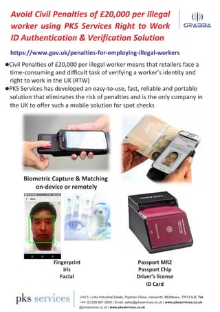 Avoid Civil Penalties of £20,000 per illegal
worker using PKS Services Right to Work
ID Authentication & Verification Solution
https://www.gov.uk/penalties-for-employing-illegal-workers
Civil Penalties of £20,000 per illegal worker means that retailers face a
time-consuming and diﬃcult task of verifying a worker’s identity and
right to work in the UK (RTW)
PKS Services has developed an easy-to-use, fast, reliable and portable
solution that eliminates the risk of penalties and is the only company in
the UK to oﬀer such a mobile solution for spot checks
Biometric Capture & Matching
on-device or remotely
Fingerprint Passport MRZ
Iris Passport Chip
Facial Driver’s license
ID Card
Unit 5, Links Industrial Estate, Popham Close, Hanworth, Middlesex, TW13 6JE Tel:
+44 (0) 208 867 2959 | Email: sales@pksservices.co.uk | www.pksservices.co.uk
@pksservices.co.uk | www.pksservices.co.uk
 