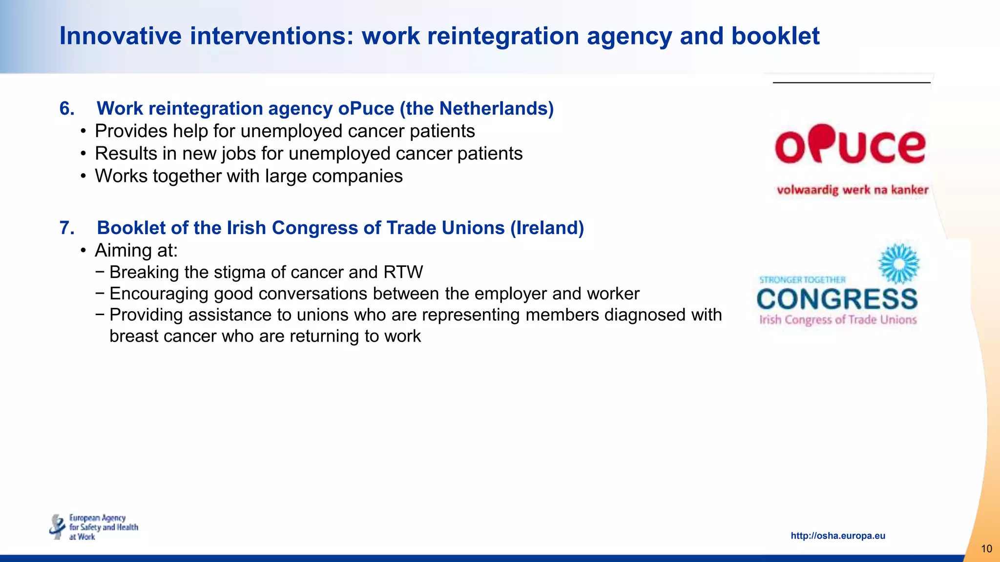 10
http://osha.europa.eu
Innovative interventions: work reintegration agency and booklet
6. Work reintegration agency oPuce (the Netherlands)
• Provides help for unemployed cancer patients
• Results in new jobs for unemployed cancer patients
• Works together with large companies
7. Booklet of the Irish Congress of Trade Unions (Ireland)
• Aiming at:
− Breaking the stigma of cancer and RTW
− Encouraging good conversations between the employer and worker
− Providing assistance to unions who are representing members diagnosed with
breast cancer who are returning to work
 