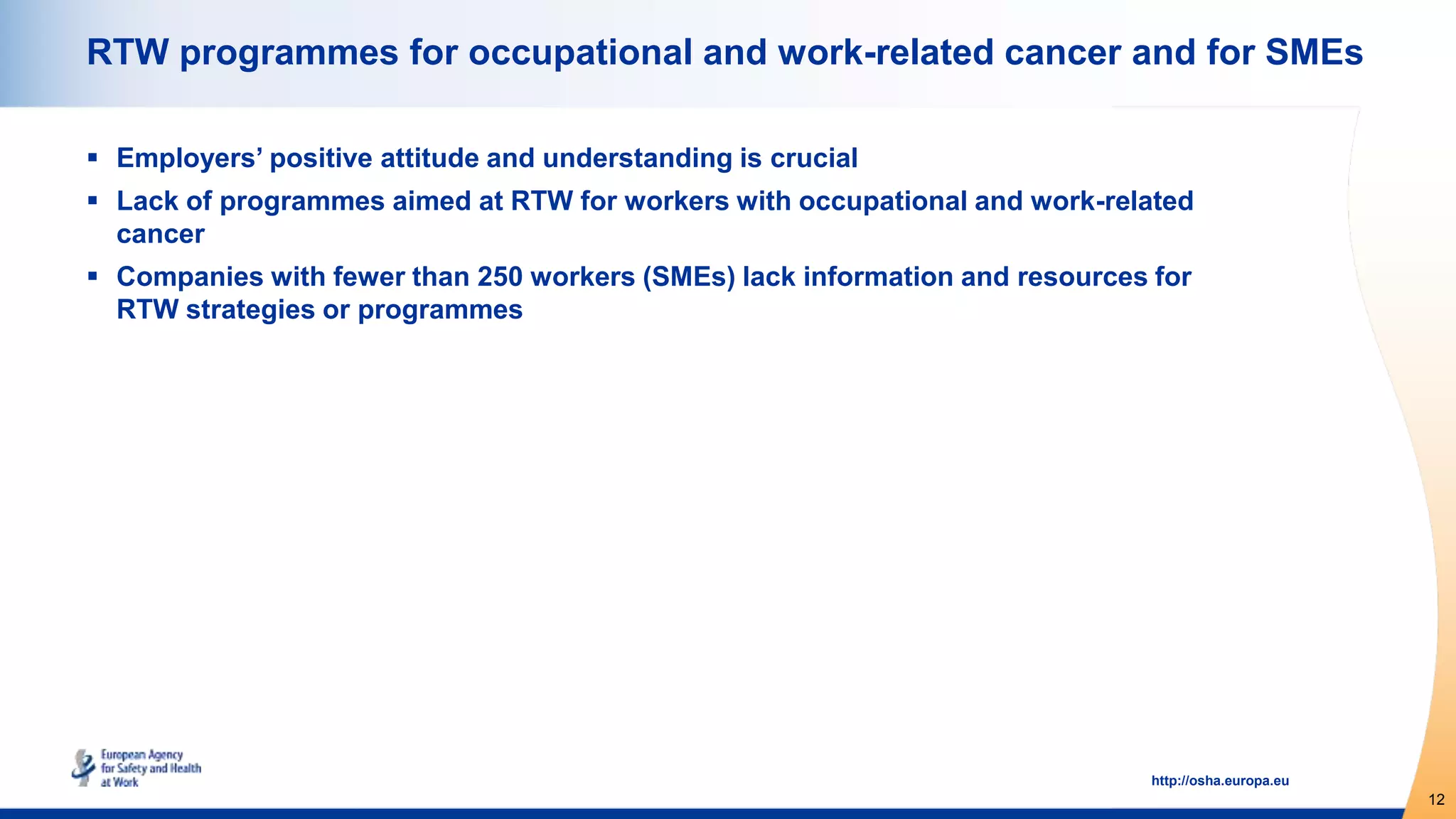 12
http://osha.europa.eu
RTW programmes for occupational and work-related cancer and for SMEs
 Employers’ positive attitude and understanding is crucial
 Lack of programmes aimed at RTW for workers with occupational and work-related
cancer
 Companies with fewer than 250 workers (SMEs) lack information and resources for
RTW strategies or programmes
 