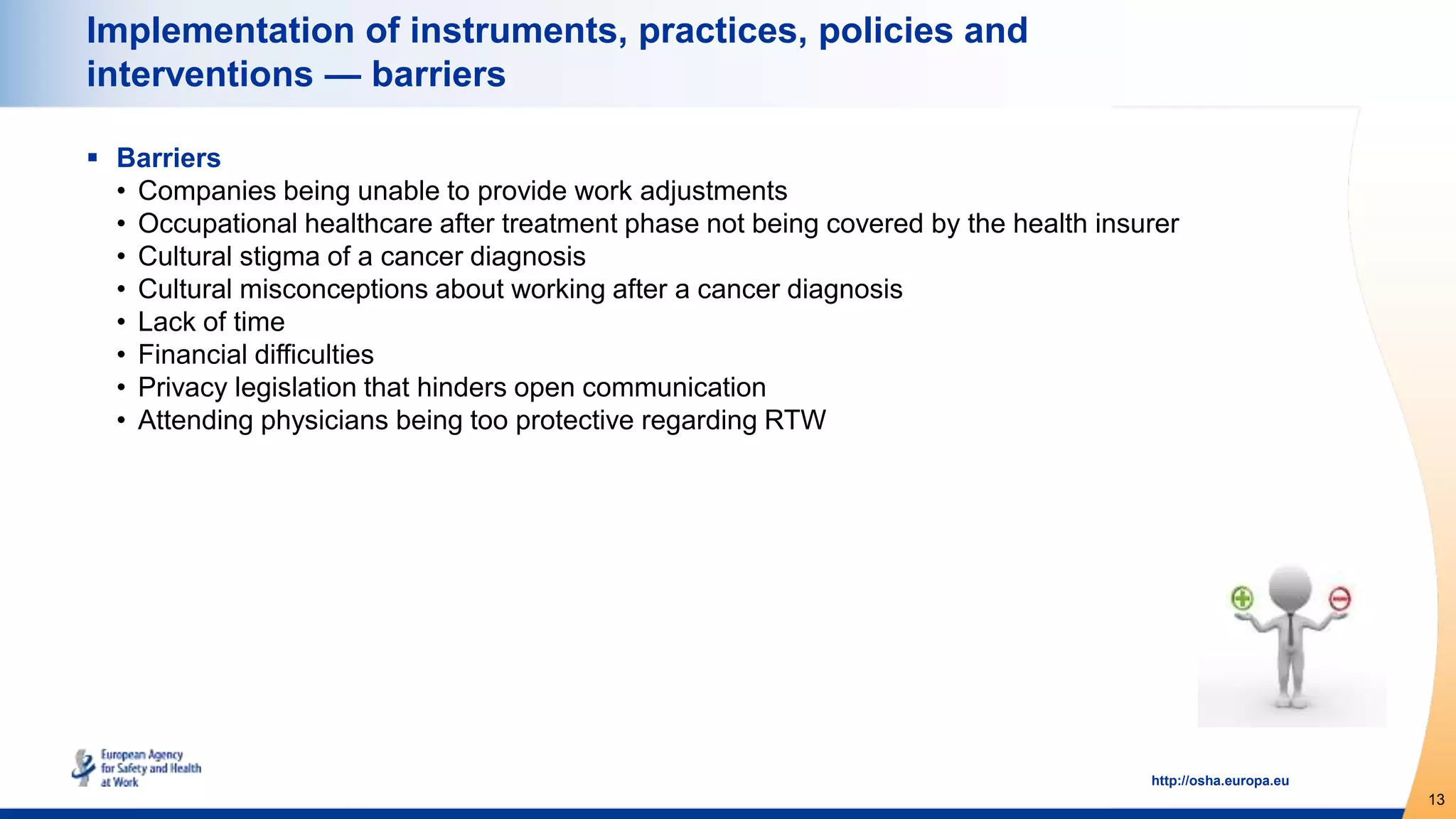 13
http://osha.europa.eu
Implementation of instruments, practices, policies and
interventions — barriers
 Barriers
• Companies being unable to provide work adjustments
• Occupational healthcare after treatment phase not being covered by the health insurer
• Cultural stigma of a cancer diagnosis
• Cultural misconceptions about working after a cancer diagnosis
• Lack of time
• Financial difficulties
• Privacy legislation that hinders open communication
• Attending physicians being too protective regarding RTW
 