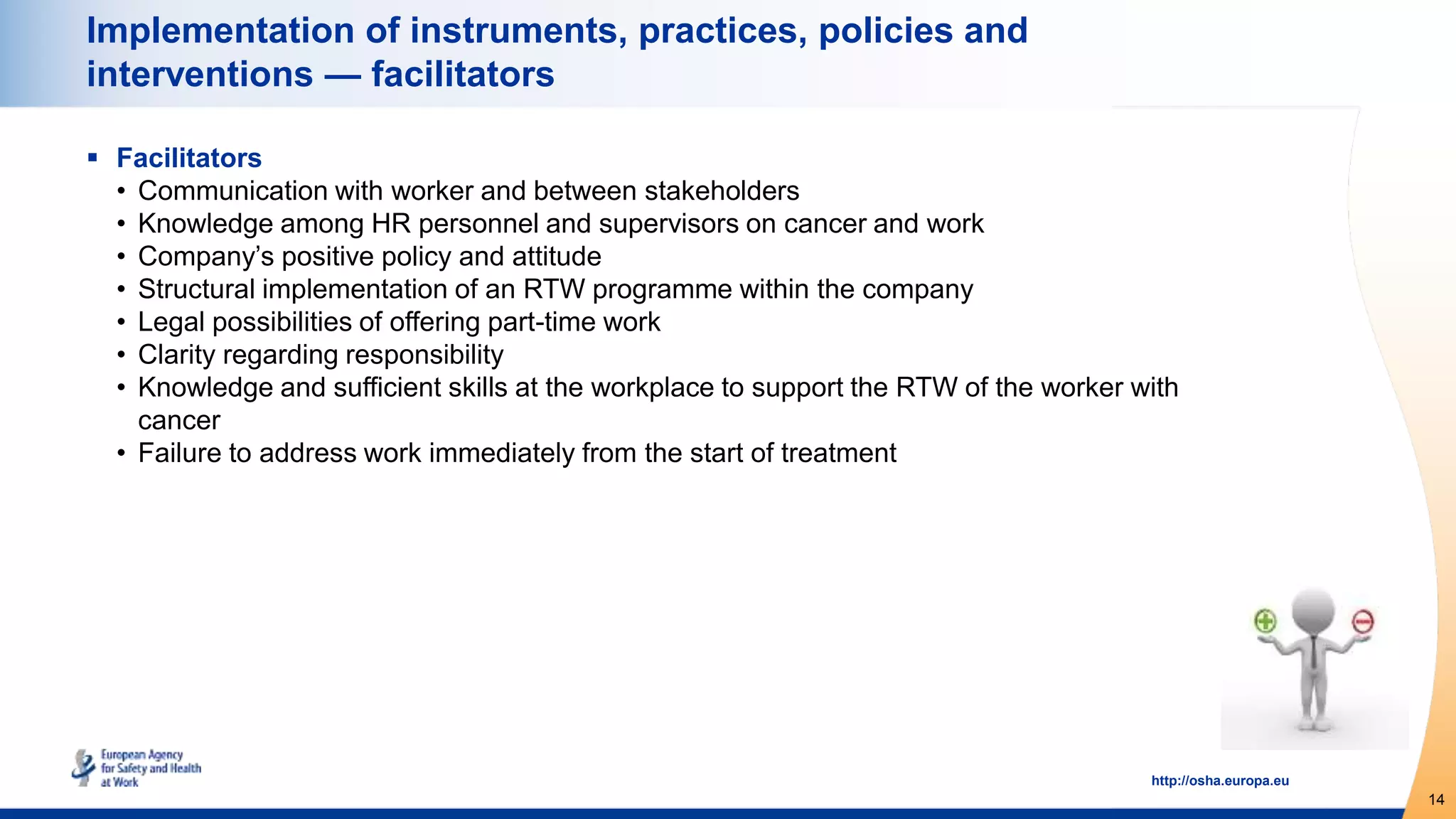 14
http://osha.europa.eu
Implementation of instruments, practices, policies and
interventions — facilitators
 Facilitators
• Communication with worker and between stakeholders
• Knowledge among HR personnel and supervisors on cancer and work
• Company’s positive policy and attitude
• Structural implementation of an RTW programme within the company
• Legal possibilities of offering part-time work
• Clarity regarding responsibility
• Knowledge and sufficient skills at the workplace to support the RTW of the worker with
cancer
• Failure to address work immediately from the start of treatment
 