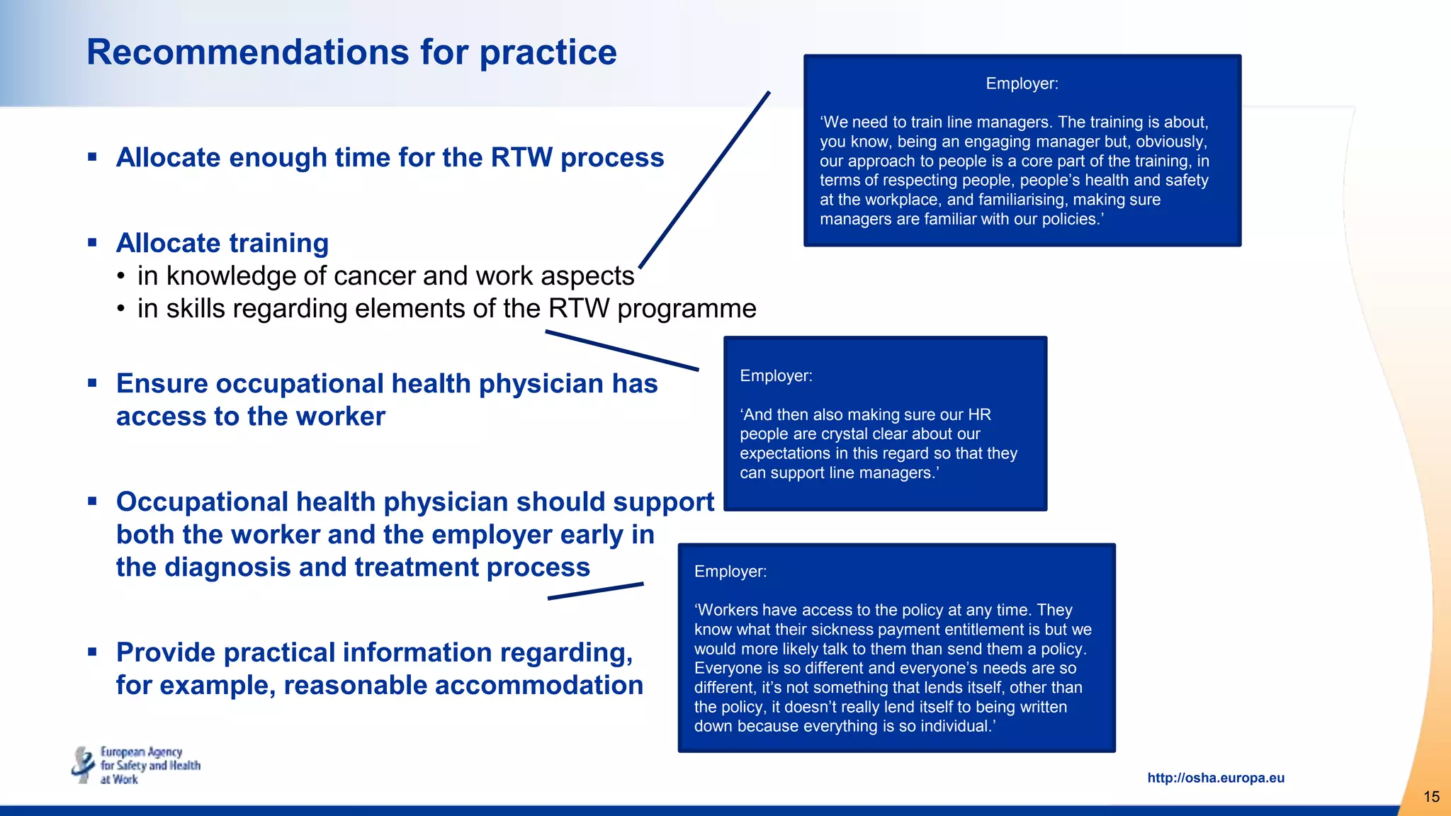 15
http://osha.europa.eu
Recommendations for practice
 Allocate enough time for the RTW process
 Allocate training
• in knowledge of cancer and work aspects
• in skills regarding elements of the RTW programme
 Ensure occupational health physician has
access to the worker
 Occupational health physician should support
both the worker and the employer early in
the diagnosis and treatment process
 Provide practical information regarding,
for example, reasonable accommodation
Employer:
‘And then also making sure our HR
people are crystal clear about our
expectations in this regard so that they
can support line managers.’
Employer:
‘Workers have access to the policy at any time. They
know what their sickness payment entitlement is but we
would more likely talk to them than send them a policy.
Everyone is so different and everyone’s needs are so
different, it’s not something that lends itself, other than
the policy, it doesn’t really lend itself to being written
down because everything is so individual.’
Employer:
‘We need to train line managers. The training is about,
you know, being an engaging manager but, obviously,
our approach to people is a core part of the training, in
terms of respecting people, people’s health and safety
at the workplace, and familiarising, making sure
managers are familiar with our policies.’
 