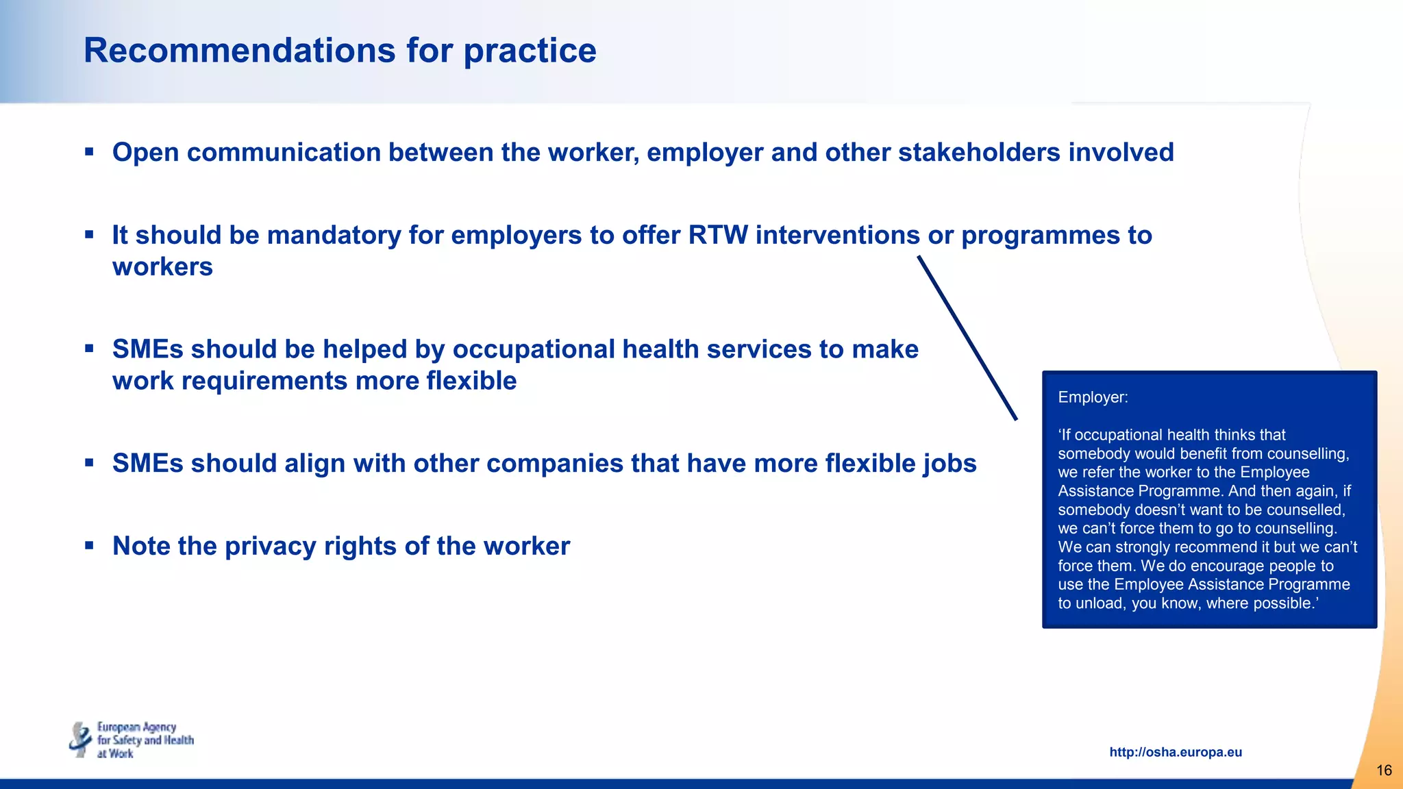 16
http://osha.europa.eu
Recommendations for practice
 Open communication between the worker, employer and other stakeholders involved
 It should be mandatory for employers to offer RTW interventions or programmes to
workers
 SMEs should be helped by occupational health services to make
work requirements more flexible
 SMEs should align with other companies that have more flexible jobs
 Note the privacy rights of the worker
Employer:
‘If occupational health thinks that
somebody would benefit from counselling,
we refer the worker to the Employee
Assistance Programme. And then again, if
somebody doesn’t want to be counselled,
we can’t force them to go to counselling.
We can strongly recommend it but we can’t
force them. We do encourage people to
use the Employee Assistance Programme
to unload, you know, where possible.’
 