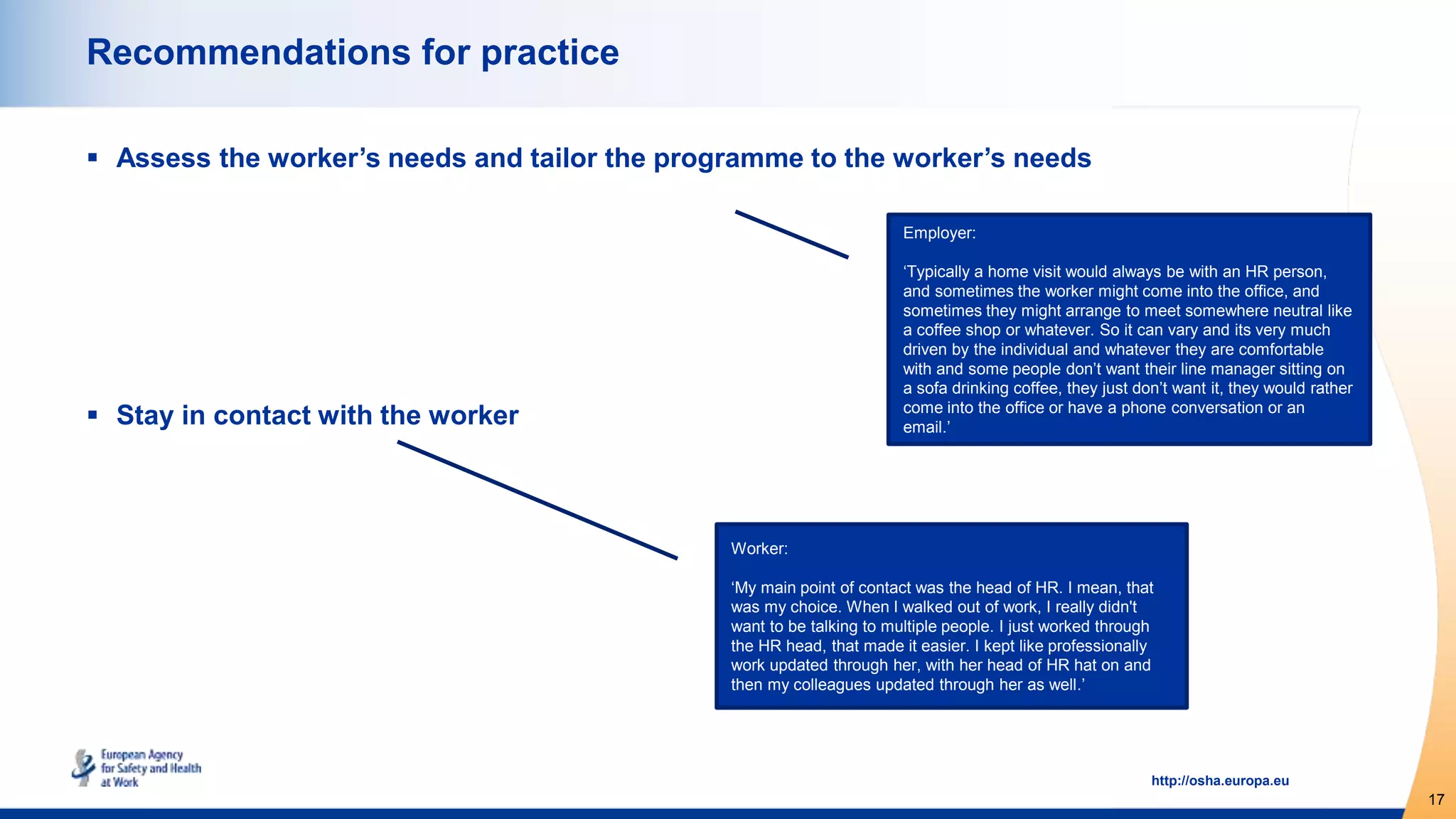 17
http://osha.europa.eu
Recommendations for practice
 Assess the worker’s needs and tailor the programme to the worker’s needs
 Stay in contact with the worker
Worker:
‘My main point of contact was the head of HR. I mean, that
was my choice. When I walked out of work, I really didn't
want to be talking to multiple people. I just worked through
the HR head, that made it easier. I kept like professionally
work updated through her, with her head of HR hat on and
then my colleagues updated through her as well.’
Employer:
‘Typically a home visit would always be with an HR person,
and sometimes the worker might come into the office, and
sometimes they might arrange to meet somewhere neutral like
a coffee shop or whatever. So it can vary and its very much
driven by the individual and whatever they are comfortable
with and some people don’t want their line manager sitting on
a sofa drinking coffee, they just don’t want it, they would rather
come into the office or have a phone conversation or an
email.’
 
