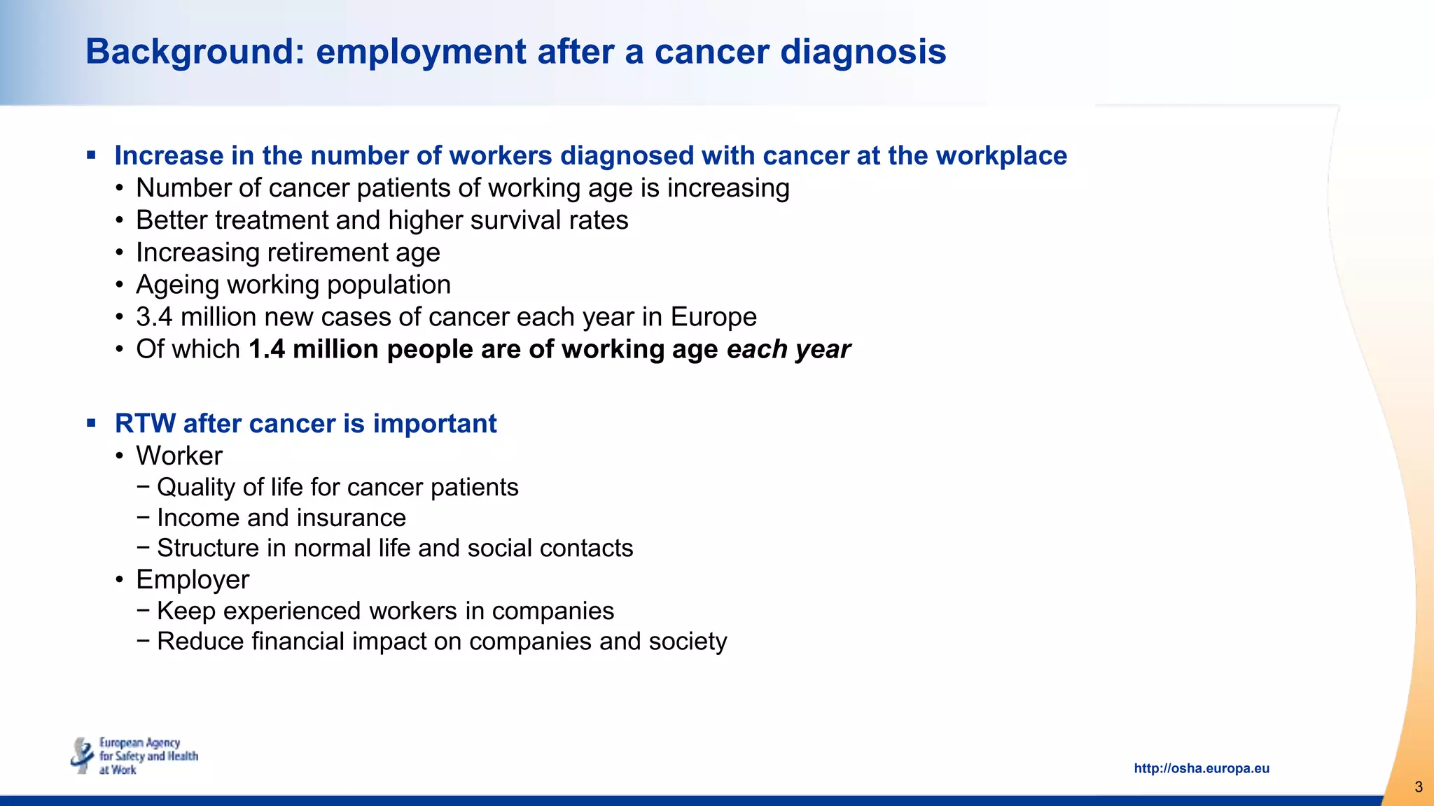 3
http://osha.europa.eu
Background: employment after a cancer diagnosis
 Increase in the number of workers diagnosed with cancer at the workplace
• Number of cancer patients of working age is increasing
• Better treatment and higher survival rates
• Increasing retirement age
• Ageing working population
• 3.4 million new cases of cancer each year in Europe
• Of which 1.4 million people are of working age each year
 RTW after cancer is important
• Worker
− Quality of life for cancer patients
− Income and insurance
− Structure in normal life and social contacts
• Employer
− Keep experienced workers in companies
− Reduce financial impact on companies and society
 