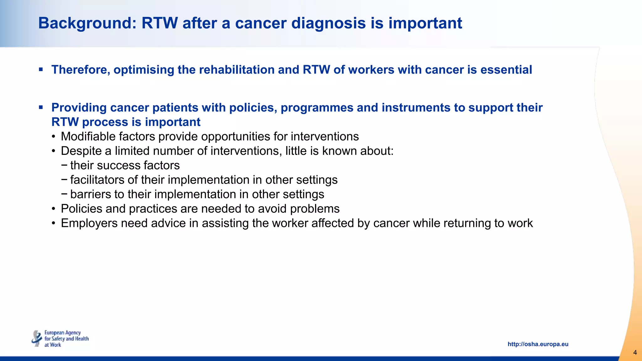 4
http://osha.europa.eu
Background: RTW after a cancer diagnosis is important
 Therefore, optimising the rehabilitation and RTW of workers with cancer is essential
 Providing cancer patients with policies, programmes and instruments to support their
RTW process is important
• Modifiable factors provide opportunities for interventions
• Despite a limited number of interventions, little is known about:
− their success factors
− facilitators of their implementation in other settings
− barriers to their implementation in other settings
• Policies and practices are needed to avoid problems
• Employers need advice in assisting the worker affected by cancer while returning to work
 