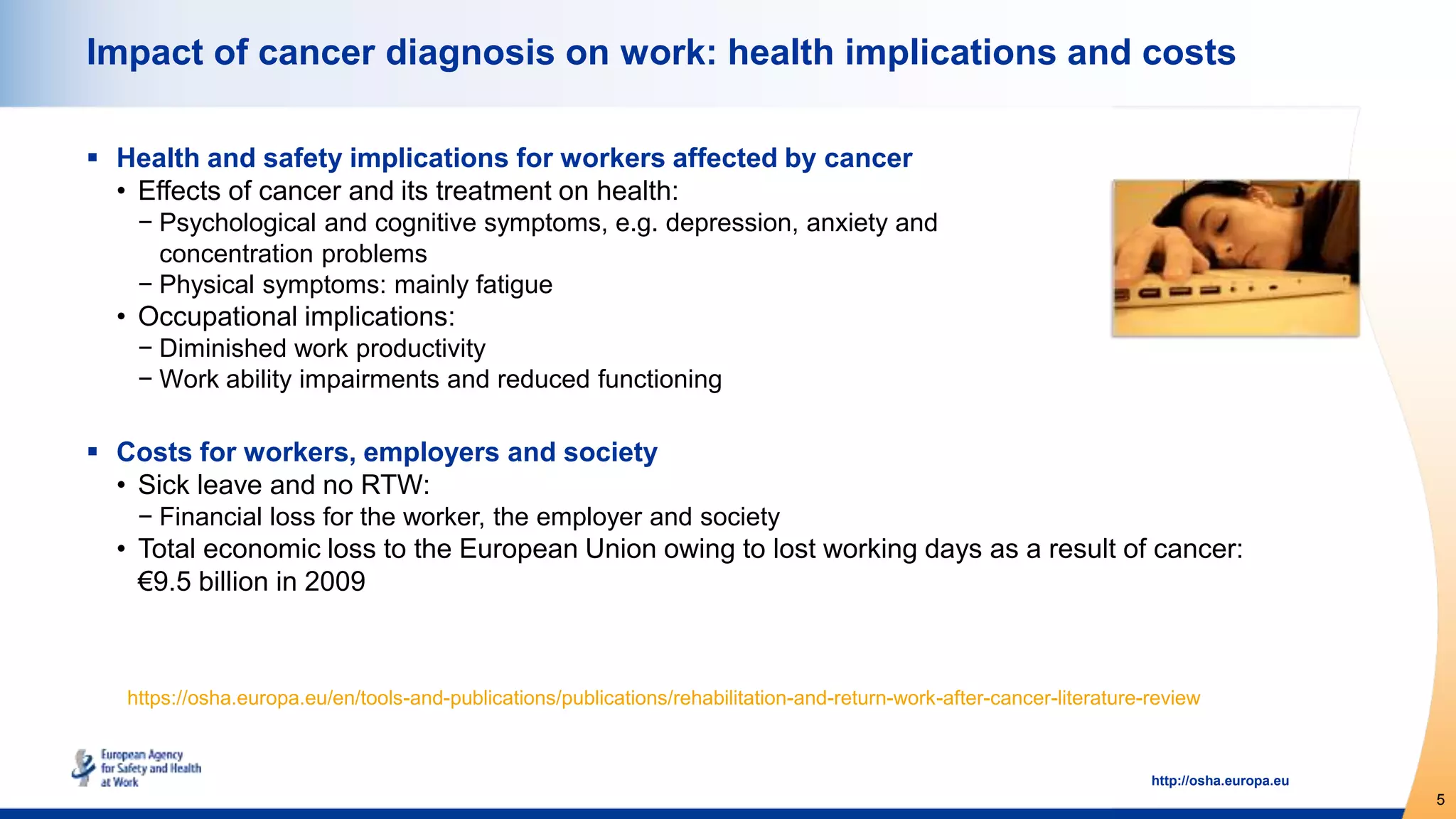 5
http://osha.europa.eu
Impact of cancer diagnosis on work: health implications and costs
 Health and safety implications for workers affected by cancer
• Effects of cancer and its treatment on health:
− Psychological and cognitive symptoms, e.g. depression, anxiety and
concentration problems
− Physical symptoms: mainly fatigue
• Occupational implications:
− Diminished work productivity
− Work ability impairments and reduced functioning
 Costs for workers, employers and society
• Sick leave and no RTW:
− Financial loss for the worker, the employer and society
• Total economic loss to the European Union owing to lost working days as a result of cancer:
€9.5 billion in 2009
https://osha.europa.eu/en/tools-and-publications/publications/rehabilitation-and-return-work-after-cancer-literature-review
 