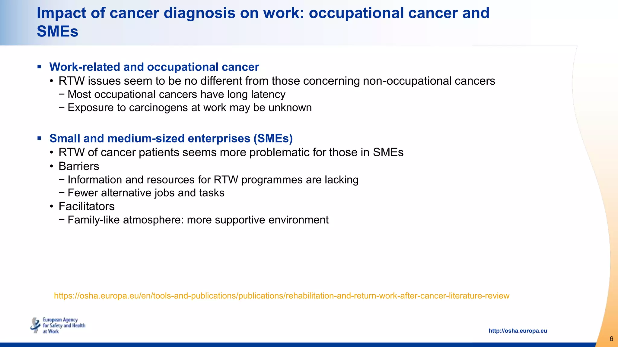 6
http://osha.europa.eu
Impact of cancer diagnosis on work: occupational cancer and
SMEs
 Work-related and occupational cancer
• RTW issues seem to be no different from those concerning non-occupational cancers
− Most occupational cancers have long latency
− Exposure to carcinogens at work may be unknown
 Small and medium-sized enterprises (SMEs)
• RTW of cancer patients seems more problematic for those in SMEs
• Barriers
− Information and resources for RTW programmes are lacking
− Fewer alternative jobs and tasks
• Facilitators
− Family-like atmosphere: more supportive environment
https://osha.europa.eu/en/tools-and-publications/publications/rehabilitation-and-return-work-after-cancer-literature-review
 